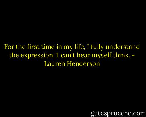 For the first time in my life, I fully understand the expression "I can't hear myself think. - Lauren Henderson