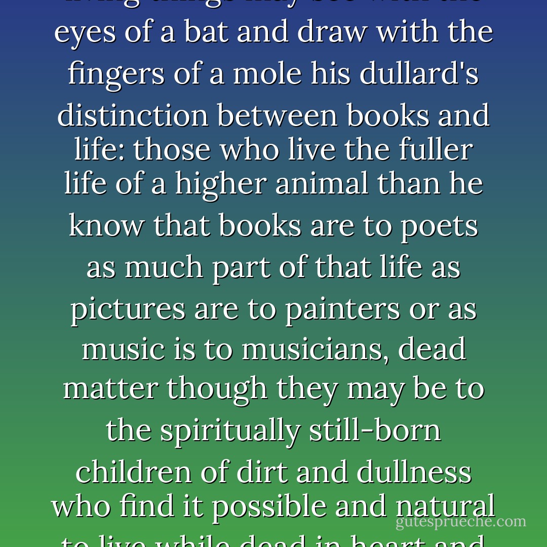 The half-brained creature to whom books are other than living things may see with the eyes of a bat and draw with the fingers of a mole his dullard's distinction between books and life: those who live the fuller life of a higher animal than he know that books are to poets as much part of that life as pictures are to painters or as music is to musicians, dead matter though they may be to the spiritually still-born children of dirt and dullness who find it possible and natural to live while dead in heart and brain. - Algernon Charles Swinburne