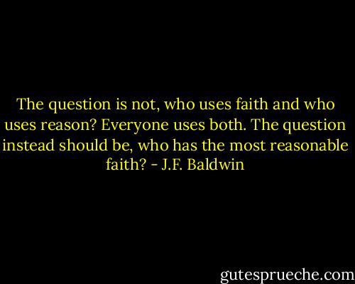 The question is not, who uses faith and who uses reason? Everyone uses both. The question instead should be, who has the most reasonable faith? - J.F. Baldwin
