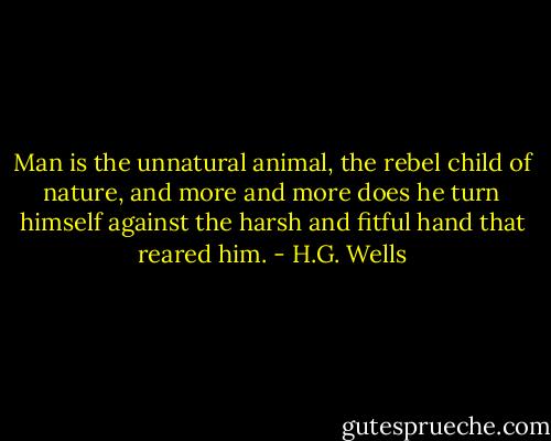 Man is the unnatural animal, the rebel child of nature, and more and more does he turn himself against the harsh and fitful hand that reared him. - H.G. Wells