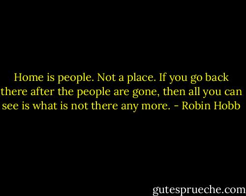 Home is people. Not a place. If you go back there after the people are gone, then all you can see is what is not there any more. - Robin Hobb