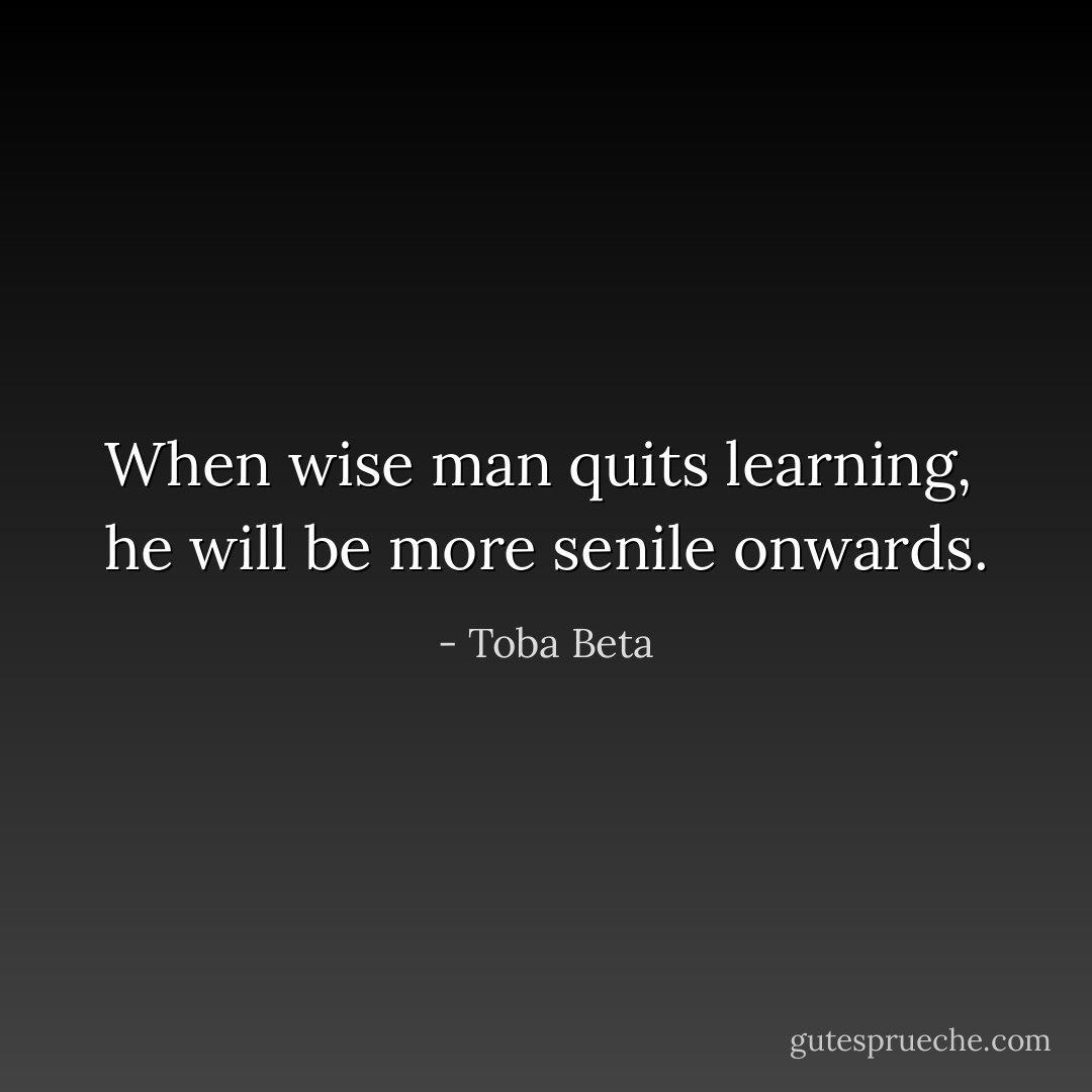 When wise man quits learning, <br />he will be more senile onwards. - Toba Beta