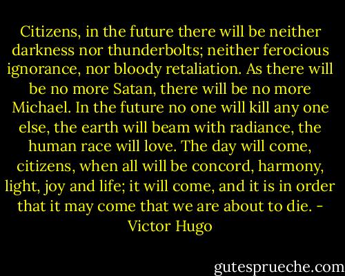 Citizens, in the future there will be neither darkness nor thunderbolts; neither ferocious ignorance, nor bloody retaliation. As there will be no more Satan, there will be no more Michael. In the future no one will kill any one else, the earth will beam with radiance, the human race will love. The day will come, citizens, when all will be concord, harmony, light, joy and life; it will come, and it is in order that it may come that we are about to die. - Victor Hugo