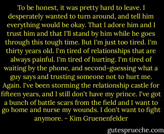 To be honest, it was pretty hard to leave. I desperately wanted to turn around, and tell him everything would be okay. That I adore him and I trust him and that I'll stand by him while he goes through this tough time. But I'm just too tired. I'm thirty years old. I'm tired of relationships that are always painful. I'm tired of hurting. I'm tired of waiting by the phone, and second-guessing what a guy says and trusting someone not to hurt me. Again. I've been storming the relationship castle for fifteen years, and I still don't have my prince. I've got a bunch of battle scars from the field and I want to go home and nurse my wounds. I don't want to fight anymore. - Kim Gruenenfelder