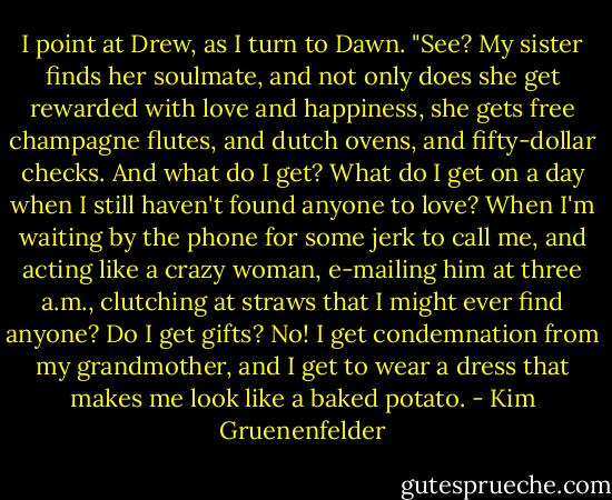 I point at Drew, as I turn to Dawn. "See? My sister finds her soulmate, and not only does she get rewarded with love and happiness, she gets free champagne flutes, and dutch ovens, and fifty-dollar checks. And what do I get? What do I get on a day when I still haven't found anyone to love? When I'm waiting by the phone for some jerk to call me, and acting like a crazy woman, e-mailing him at three a.m., clutching at straws that I might ever find anyone? Do I get gifts? No! I get condemnation from my grandmother, and I get to wear a dress that makes me look like a baked potato. - Kim Gruenenfelder