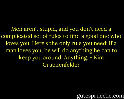 Men aren't stupid, and you don't need a complicated set of rules to find a good one who loves you. Here's the only rule you need: if a man loves you, he will do anything he can to keep you around. Anything. - Kim Gruenenfelder