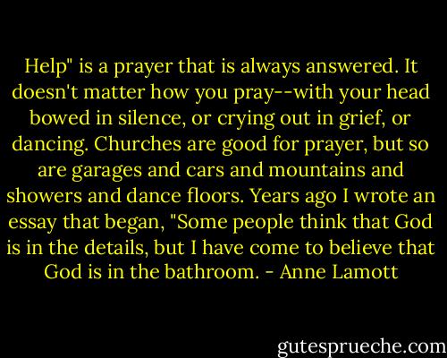 Help" is a prayer that is always answered. It doesn't matter how you pray--with your head bowed in silence, or crying out in grief, or dancing. Churches are good for prayer, but so are garages and cars and mountains and showers and dance floors. Years ago I wrote an essay that began, "Some people think that God is in the details, but I have come to believe that God is in the bathroom. - Anne Lamott