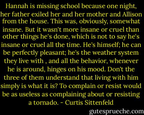 Hannah is missing school because one night, her father exiled her and her mother and Allison from the house. This was, obviously, somewhat insane. But it wasn't more insane or cruel than other things he's done, which is not to say he's insane or cruel all the time. He's himself; he can be perfectly pleasant; he's the weather system they live with , and all the behavior, whenever he is around, hinges on his mood. Don't the three of them understand that living with him simply is what it is? To complain or resist would be as useless as complaining about or resisting a tornado. - Curtis Sittenfeld