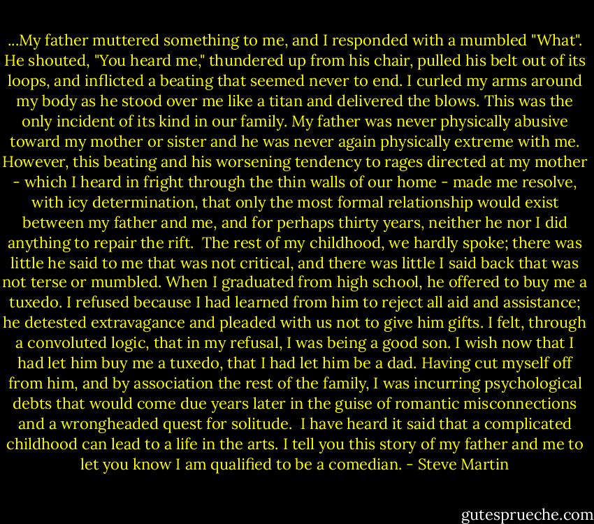 ...My father muttered something to me, and I responded with a mumbled "What". He shouted, "You heard me," thundered up from his chair, pulled his belt out of its loops, and inflicted a beating that seemed never to end. I curled my arms around my body as he stood over me like a titan and delivered the blows. This was the only incident of its kind in our family. My father was never physically abusive toward my mother or sister and he was never again physically extreme with me. However, this beating and his worsening tendency to rages directed at my mother - which I heard in fright through the thin walls of our home - made me resolve, with icy determination, that only the most formal relationship would exist between my father and me, and for perhaps thirty years, neither he nor I did anything to repair the rift.<br /><br />The rest of my childhood, we hardly spoke; there was little he said to me that was not critical, and there was little I said back that was not terse or mumbled. When I graduated from high school, he offered to buy me a tuxedo. I refused because I had learned from him to reject all aid and assistance; he detested extravagance and pleaded with us not to give him gifts. I felt, through a convoluted logic, that in my refusal, I was being a good son. I wish now that I had let him buy me a tuxedo, that I had let him be a dad. Having cut myself off from him, and by association the rest of the family, I was incurring psychological debts that would come due years later in the guise of romantic misconnections and a wrongheaded quest for solitude.<br /><br />I have heard it said that a complicated childhood can lead to a life in the arts. I tell you this story of my father and me to let you know I am qualified to be a comedian. - Steve Martin
