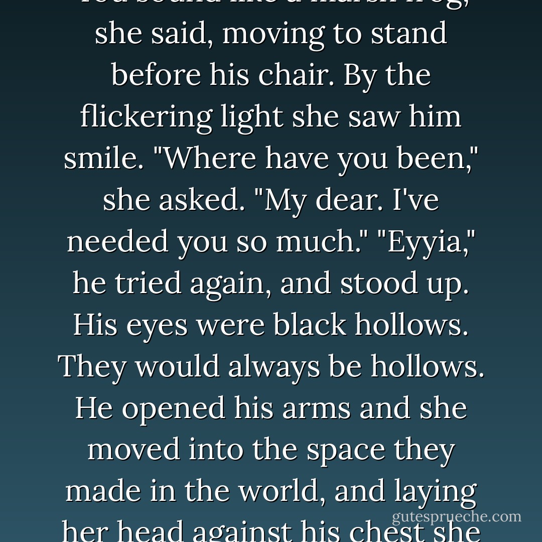 Eyyia?" said her husband, and Eliane bet Danel heard the mangling of her name as music.<br />"You sound like a marsh frog," she said, moving to stand before his chair.<br />By the flickering light she saw him smile.<br />"Where have you been," she asked. "My dear. I've needed you so much."<br />"Eyyia," he tried again, and stood up. His eyes were black hollows. They would always be hollows.<br />He opened his arms and she moved into the space they made in the world, and laying her head against his chest she permitted herself the almost unimaginable luxury of grief. - Guy Gavriel Kay