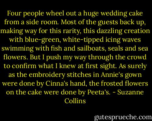 Four people wheel out a huge wedding cake from a side room. Most of the guests back up, making way for this rarity, this dazzling creation with blue-green, white-tipped icing waves swimming with fish and sailboats, seals and sea flowers. But I push my way through the crowd to confirm what I knew at first sight. As surely as the embroidery stitches in Annie's gown were done by Cinna's hand, the frosted flowers on the cake were done by Peeta's. - Suzanne Collins