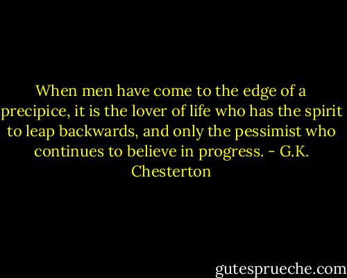 When men have come to the edge of a precipice, it is the lover of life who has the spirit to leap backwards, and only the pessimist who continues to believe in progress. - G.K. Chesterton