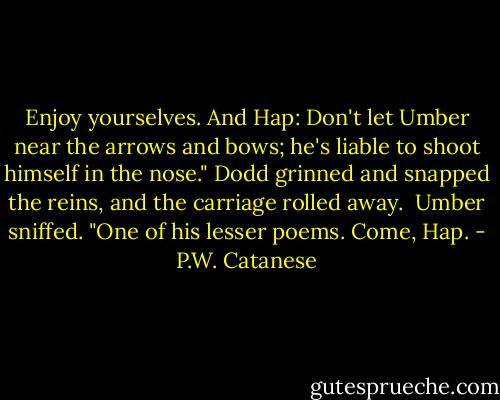 Enjoy yourselves. And Hap: Don't let Umber near the arrows and bows; he's liable to shoot himself in the nose." Dodd grinned and snapped the reins, and the carriage rolled away.<br /> Umber sniffed. "One of his lesser poems. Come, Hap. - P.W. Catanese