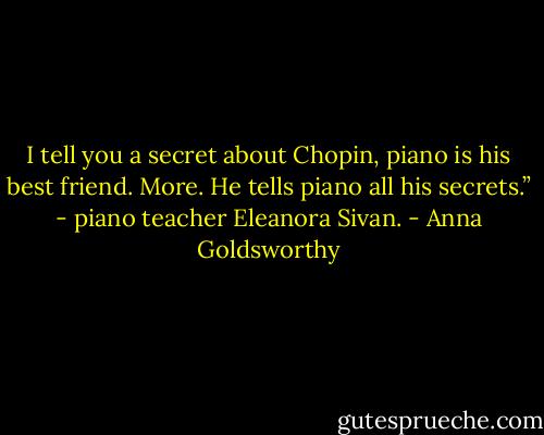 I tell you a secret about Chopin, piano is his best friend. More. He tells piano all his secrets.” - piano teacher Eleanora Sivan. - Anna Goldsworthy