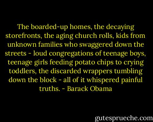 The boarded-up homes, the decaying storefronts, the aging church rolls, kids from unknown families who swaggered down the streets - loud congregations of teenage boys, teenage girls feeding potato chips to crying toddlers, the discarded wrappers tumbling down the block - all of it whispered painful truths. - Barack Obama