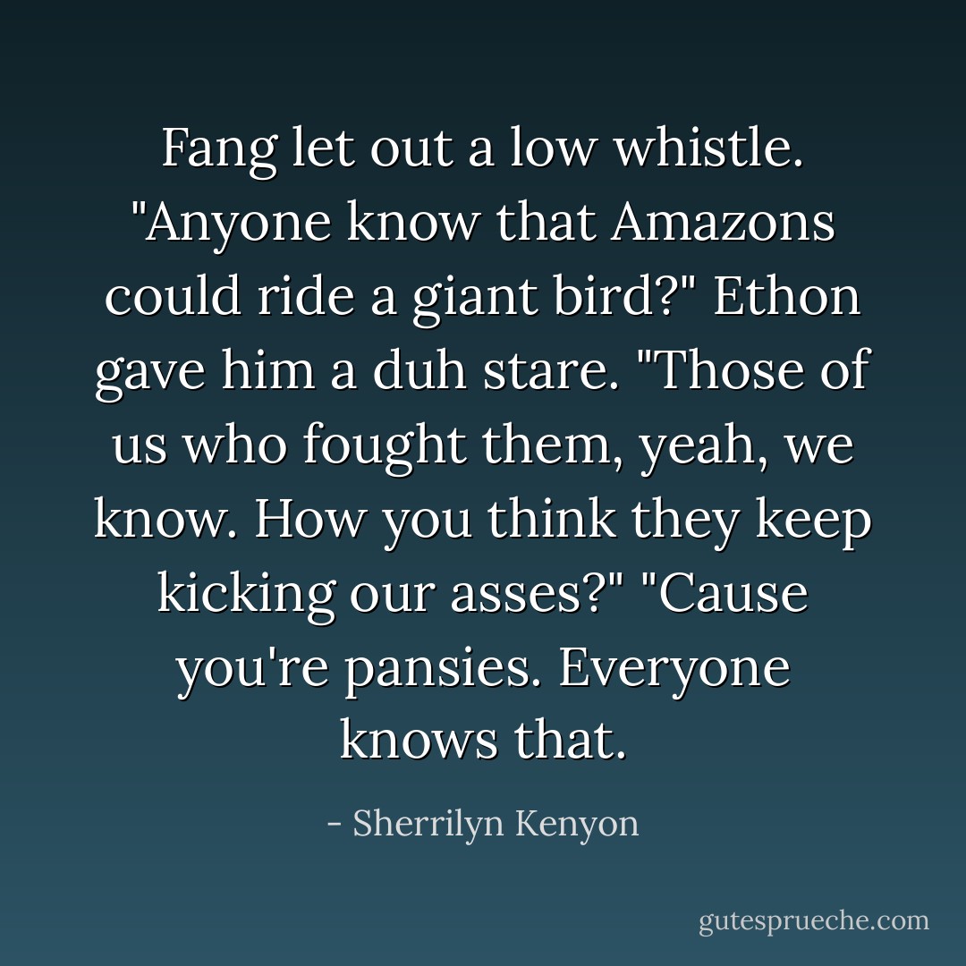 Fang let out a low whistle. "Anyone know that Amazons could ride a giant bird?"<br />Ethon gave him a duh stare. "Those of us who fought them, yeah, we know. How you think they keep kicking our asses?"<br />"Cause you're pansies. Everyone knows that. - Sherrilyn Kenyon