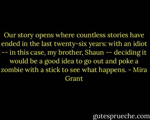 Our story opens where countless stories have ended in the last twenty-six years: with an idiot -- in this case, my brother, Shaun -- deciding it would be a good idea to go out and poke a zombie with a stick to see what happens. - Mira Grant