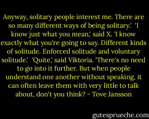 Anyway, solitary people interest me. There are so many different ways of being solitary.'<br /><br />'I know just what you mean,' said X. 'I know exactly what you're going to say. Different kinds of solitude. Enforced solitude and voluntary solitude.'<br /><br />'Quite,' said Viktoria. 'There's no need to go into it further. But when people understand one another without speaking, it can often leave them with very little to talk about, don't you think? - Tove Jansson