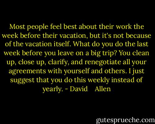 Most people feel best about their work the week before their vacation, but it's not because of the vacation itself. What do you do the last week before you leave on a big trip? You clean up, close up, clarify, and renegotiate all your agreements with yourself and others. I just suggest that you do this weekly instead of yearly. - David    Allen