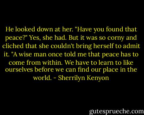 He looked down at her. "Have you found that peace?"<br />Yes, she had. But it was so corny and cliched that she couldn't bring herself to admit it.<br />"A wise man once told me that peace has to come from within. We have to learn to like ourselves before we can find our place in the world. - Sherrilyn Kenyon