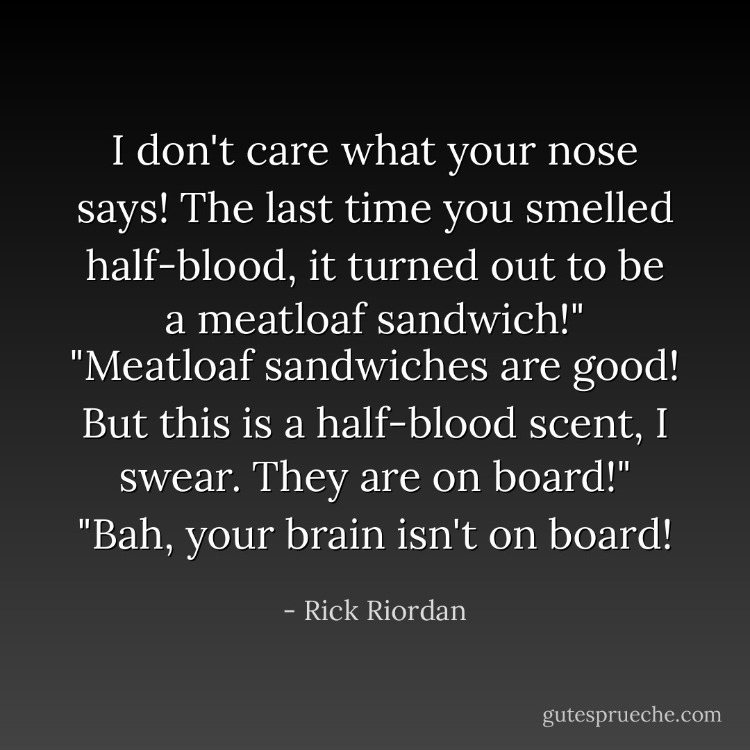I don't care what your nose says! The last time you smelled half-blood, it turned out to be a meatloaf sandwich!"<br />"Meatloaf sandwiches are good! But this is a half-blood scent, I swear. They are on board!"<br />"Bah, your brain isn't on board! - Rick Riordan