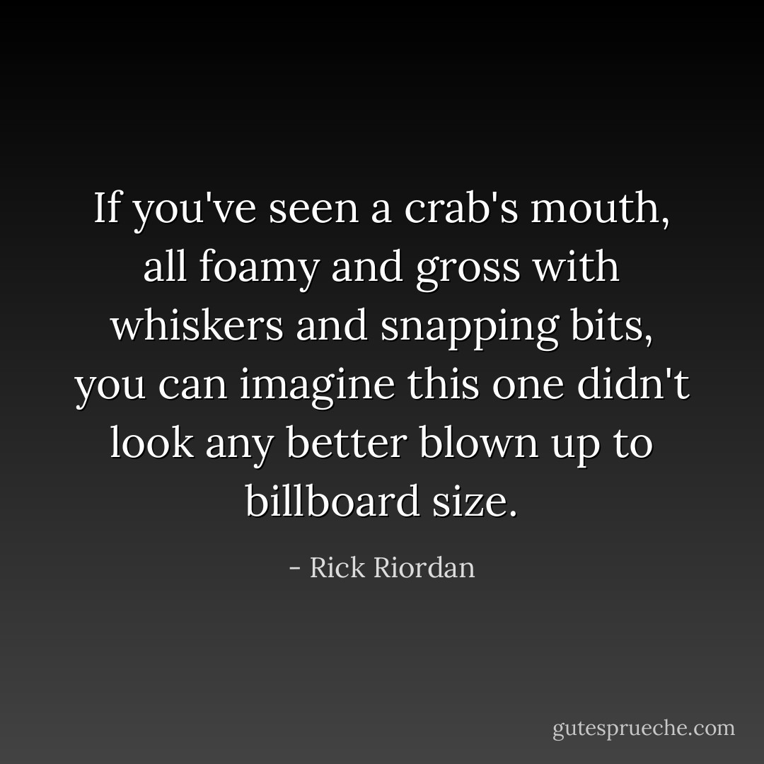 If you've seen a crab's mouth, all foamy and gross with whiskers and snapping bits, you can imagine this one didn't look any better blown up to billboard size. - Rick Riordan