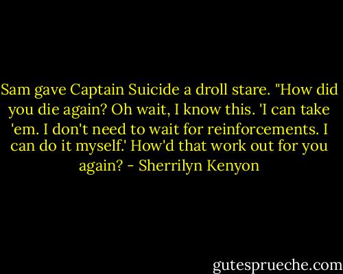 Sam gave Captain Suicide a droll stare. "How did you die again? Oh wait, I know this. 'I can take 'em. I don't need to wait for reinforcements. I can do it myself.' How'd that work out for you again? - Sherrilyn Kenyon