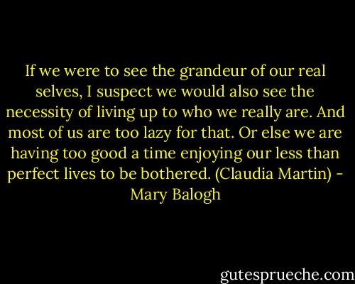 If we were to see the grandeur of our real selves, I suspect we would also see the necessity of living up to who we really are. And most of us are too lazy for that. Or else we are having too good a time enjoying our less than perfect lives to be bothered. (Claudia Martin) - Mary Balogh