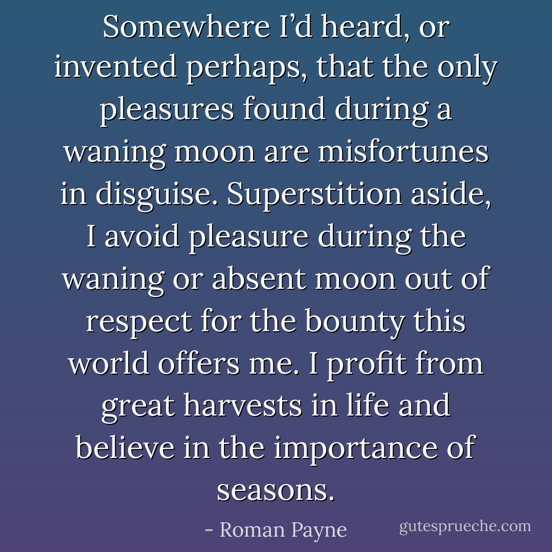 Somewhere I’d heard, or invented perhaps, that the only pleasures found during a waning moon are misfortunes in disguise. Superstition aside, I avoid pleasure during the waning or absent moon out of respect for the bounty this world offers me. I profit from great harvests in life and believe in the importance of seasons. - Roman Payne