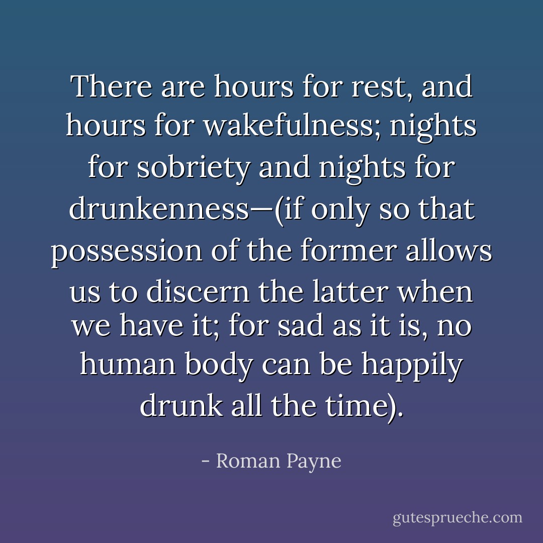There are hours for rest, and hours for wakefulness; nights for sobriety and nights for drunkenness—(if only so that possession of the former allows us to discern the latter when we have it; for sad as it is, no human body can be happily drunk all the time). - Roman Payne