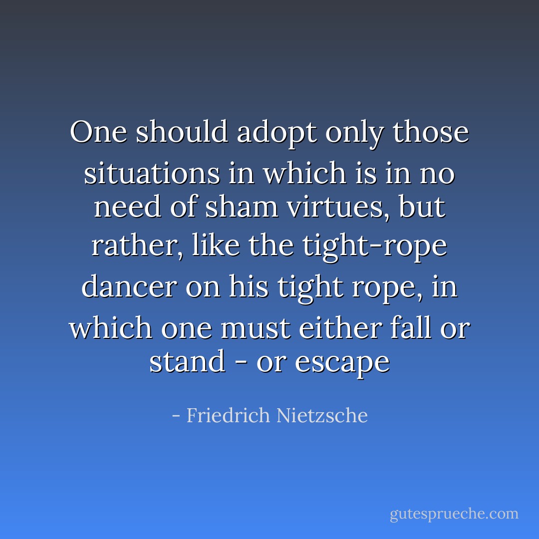 One should adopt only those situations in which is in no need of sham virtues, but rather, like the tight-rope dancer on his tight rope, in which one must either fall or stand - or escape - Friedrich Nietzsche