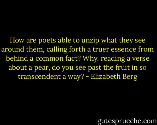 How are poets able to unzip what they see around them, calling forth a truer essence from behind a common fact? Why, reading a verse about a pear, do you see past the fruit in so transcendent a way? - Elizabeth Berg