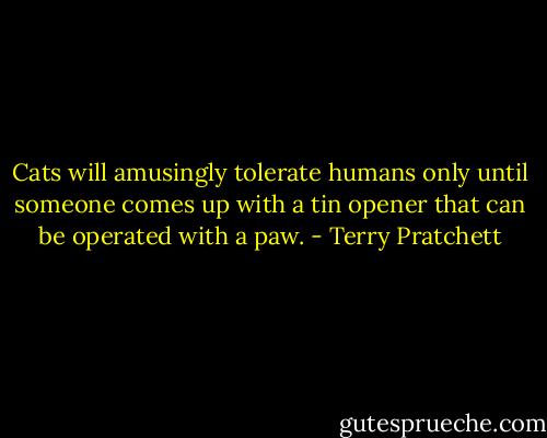 Cats will amusingly tolerate humans only until someone comes up with a tin opener that can be operated with a paw. - Terry Pratchett