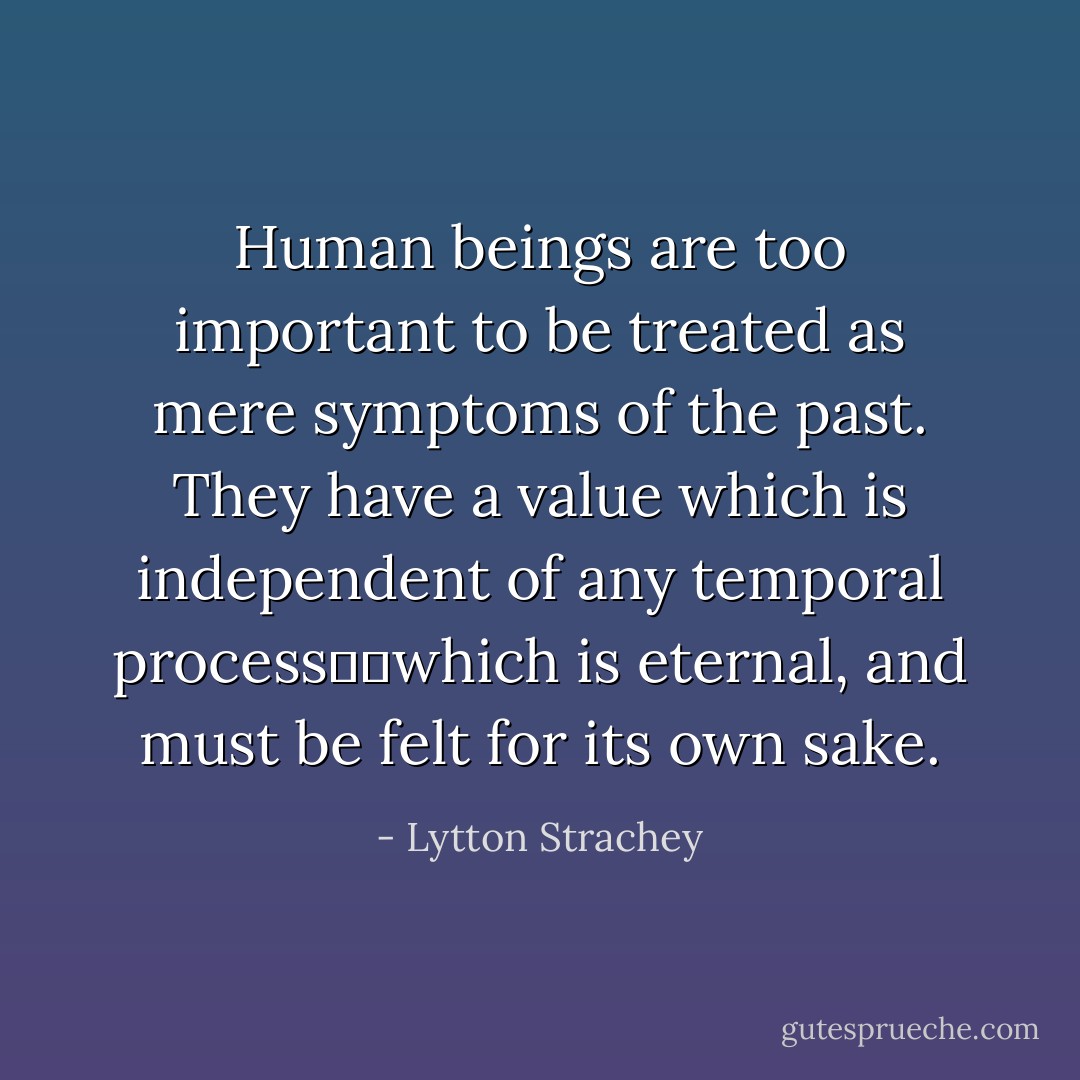 Human beings are too important to be treated as mere symptoms of the past. They have a value which is independent of any temporal process──which is eternal, and must be felt for its own sake. - Lytton Strachey
