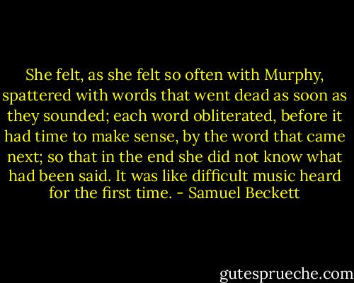 She felt, as she felt so often with Murphy, spattered with words that went dead as soon as they sounded; each word obliterated, before it had time to make sense, by the word that came next; so that in the end she did not know what had been said. It was like difficult music heard for the first time. - Samuel Beckett