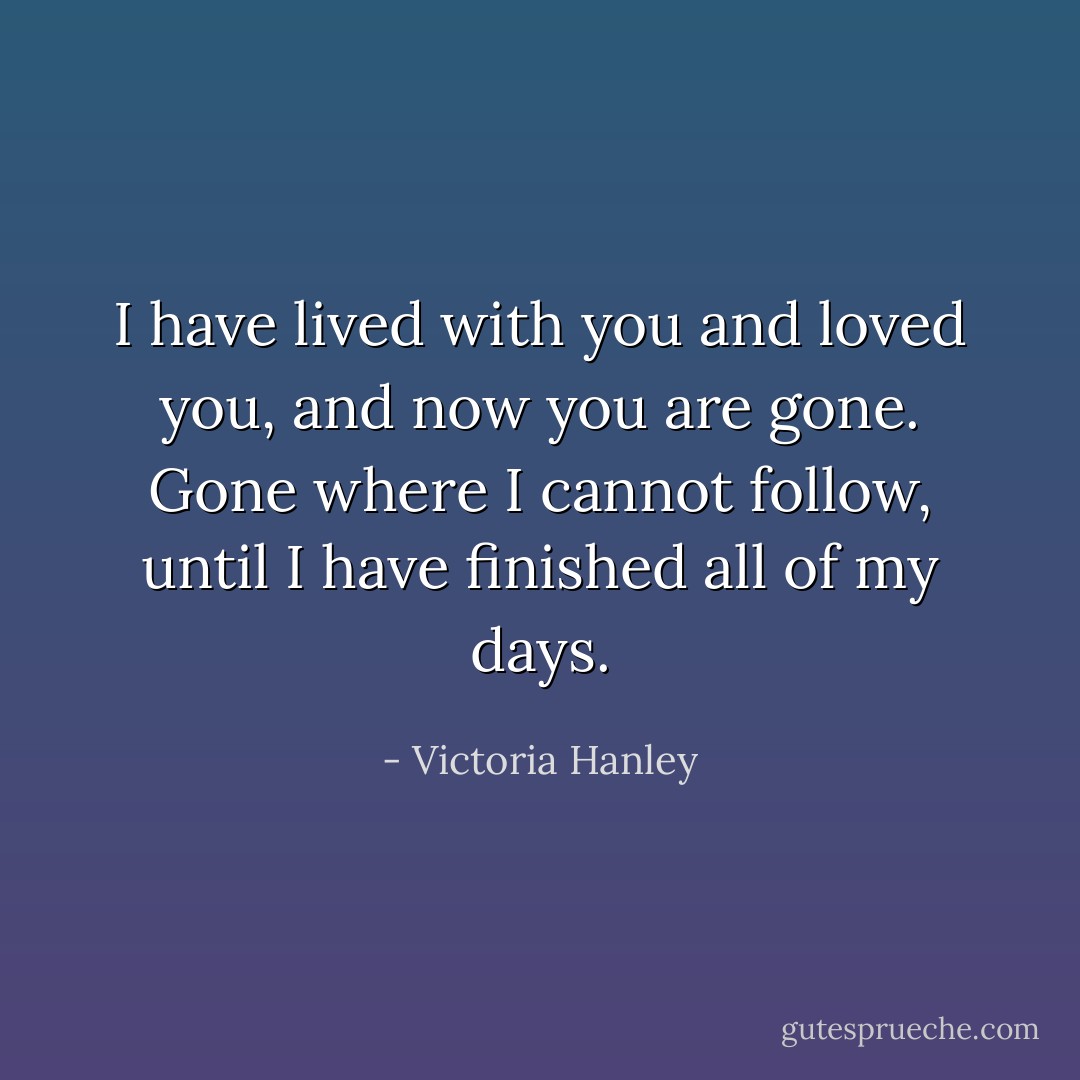I have lived with you and loved you, and now you are gone. Gone where I cannot follow, until I have finished all of my days. - Victoria Hanley