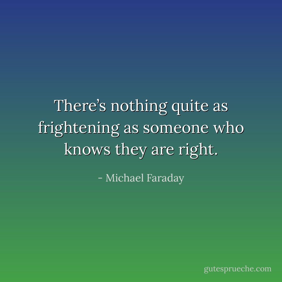 There’s nothing quite as frightening as someone who knows they are right. - Michael Faraday