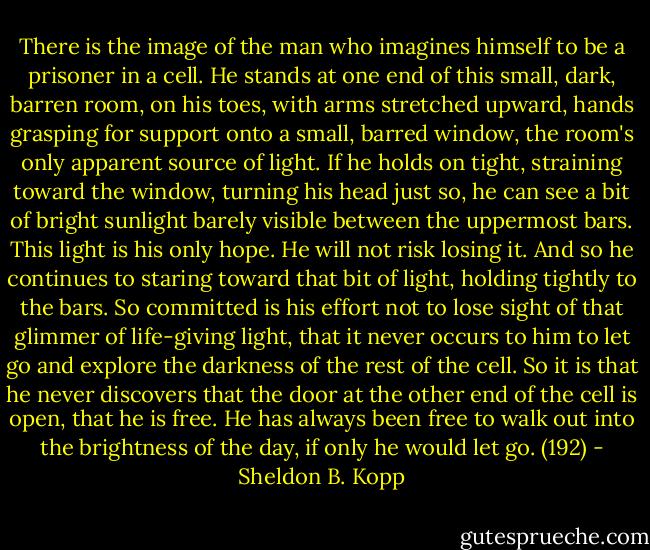 There is the image of the man who imagines himself to be a prisoner in a cell. He stands at one end of this small, dark, barren room, on his toes, with arms stretched upward, hands grasping for support onto a small, barred window, the room's only apparent source of light. If he holds on tight, straining toward the window, turning his head just so, he can see a bit of bright sunlight barely visible between the uppermost bars. This light is his only hope. He will not risk losing it. And so he continues to staring toward that bit of light, holding tightly to the bars. So committed is his effort not to lose sight of that glimmer of life-giving light, that it never occurs to him to let go and explore the darkness of the rest of the cell. So it is that he never discovers that the door at the other end of the cell is open, that he is free. He has always been free to walk out into the brightness of the day, if only he would let go. (192) - Sheldon B. Kopp