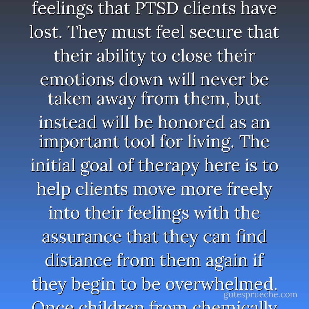 Cermak said, “Those therapists who work successfully with this population have learned to honor the client’s need to keep a lid on his or her feelings. The most effective therapeutic process involves swinging back and forth between uncovering feelings and covering them again, and it is precisely this ability to modulate their feelings that PTSD clients have lost. They must feel secure that their ability to close their emotions down will never be taken away from them, but instead will be honored as an important tool for living. The initial goal of therapy here is to help clients move more freely into their feelings with the assurance that they can find distance from them again if they begin to be overwhelmed. Once children from chemically dependent homes, adult children of alcoholics, and other PTSD clients become confident that you are not going to strip them of their survival mechanisms, they are more likely to allow their feelings to emerge, if only for a moment. And that moment will be a start.” (58) - Charles L. Whitfield
