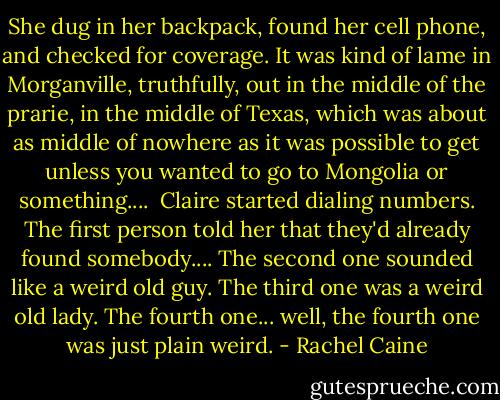 She dug in her backpack, found her cell phone, and checked for coverage. It was kind of lame in Morganville, truthfully, out in the middle of the prarie, in the middle of Texas, which was about as middle of nowhere as it was possible to get unless you wanted to go to Mongolia or something....<br /><br />Claire started dialing numbers. The first person told her that they'd already found somebody.... The second one sounded like a weird old guy. The third one was a weird old lady. The fourth one... well, the fourth one was just plain weird. - Rachel Caine