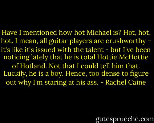 Have I mentioned how hot Michael is? Hot, hot, hot. I mean, all guitar players are crushworthy - it's like it's issued with the talent - but I've been noticing lately that he is total Hottie McHottie of Hotland. Not that I could tell him that. Luckily, he is a boy. Hence, too dense to figure out why I'm staring at his ass. - Rachel Caine