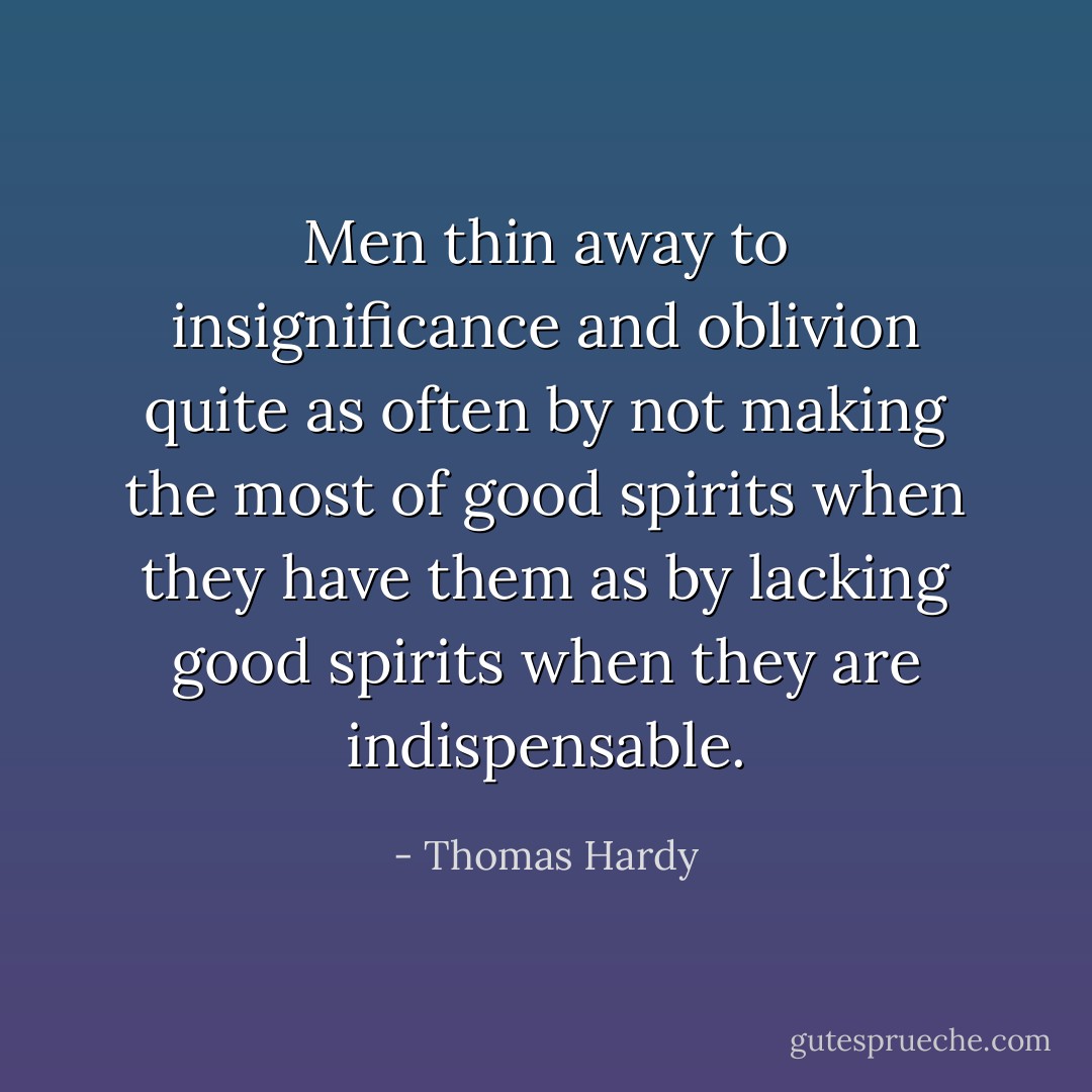 Men thin away to insignificance and oblivion quite as often by not making the most of good spirits when they have them as by lacking good spirits when they are indispensable. - Thomas Hardy
