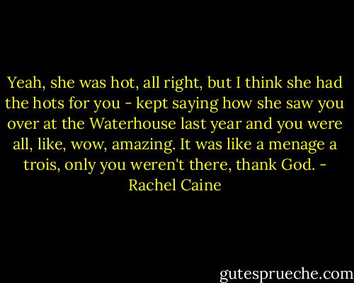 Yeah, she was hot, all right, but I think she had the hots for you - kept saying how she saw you over at the Waterhouse last year and you were all, like, wow, amazing. It was like a menage a trois, only you weren't there, thank God. - Rachel Caine