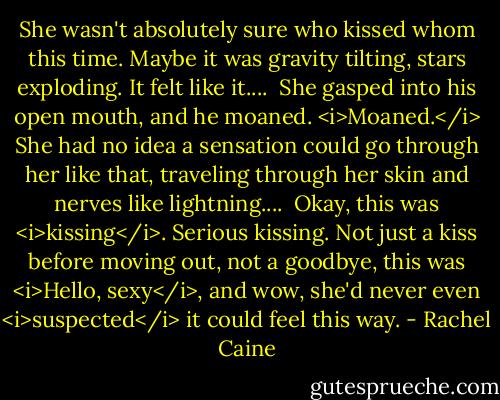 She wasn't absolutely sure who kissed whom this time. Maybe it was gravity tilting, stars exploding. It felt like it....<br /> She gasped into his open mouth, and he moaned. <i>Moaned.</i> She had no idea a sensation could go through her like that, traveling through her skin and nerves like lightning....<br /> Okay, this was <i>kissing</i>. Serious kissing. Not just a kiss before moving out, not a goodbye, this was <i>Hello, sexy</i>, and wow, she'd never even <i>suspected</i> it could feel this way. - Rachel Caine