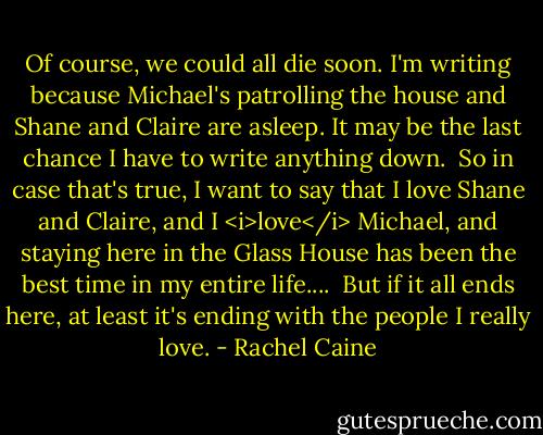 Of course, we could all die soon. I'm writing because Michael's patrolling the house and Shane and Claire are asleep. It may be the last chance I have to write anything down.<br /> So in case that's true, I want to say that I love Shane and Claire, and I <i>love</i> Michael, and staying here in the Glass House has been the best time in my entire life....<br /> But if it all ends here, at least it's ending with the people I really love. - Rachel Caine