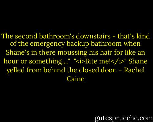 The second bathroom's downstairs - that's kind of the emergency backup bathroom when Shane's in there moussing his hair for like an hour or something...."<br /> "<i>Bite me!</i>" Shane yelled from behind the closed door. - Rachel Caine