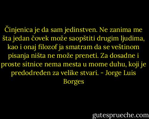 Činjenica je da sam jedinstven. Ne zanima me šta jedan čovek može saopštiti drugim ljudima, kao i onaj filozof ja smatram da se veštinom pisanja ništa ne može preneti. Za dosadne i proste sitnice nema mesta u mome duhu, koji je predodređen za velike stvari. - Jorge Luis Borges