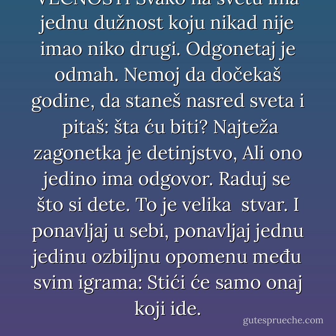 VEČNOSTI<br />Svako na svetu ima jednu dužnost<br />koju nikad nije imao niko drugi.<br />Odgonetaj je odmah. Nemoj da dočekaš<br />godine, da staneš nasred sveta i <br />pitaš: šta ću biti?<br />Najteža zagonetka je detinjstvo,<br />Ali ono jedino ima odgovor.<br />Raduj se što si dete. To je velika <br />stvar. I ponavljaj u sebi, ponavljaj<br />jednu jedinu ozbiljnu opomenu među<br />svim igrama:<br />Stići će samo onaj koji ide. - Miroslav Antić