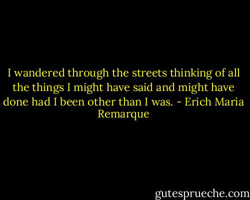 I wandered through the streets thinking of all the things I might have said and might have done had I been other than I was. - Erich Maria Remarque