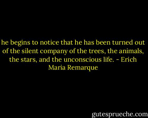 he begins to notice that he has been turned out of the silent company of the trees, the animals, the stars, and the unconscious life. - Erich Maria Remarque